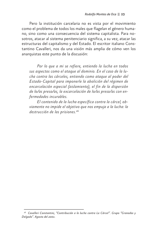 Rodolfo Montes de Oca | 23  Pero la institucién carcelaria no es vista por el movimiento como el problema de todos los males que flagelan el género huma- o, sino como una consecuencia del sistema capitalista. Para no- sotros, atacar al sistema penitenciario significa, a su vez, atacar las estructuras del capitalismo y del Estado. El escritor italiano Cons- tantino Cavalleri, nos da una visién més amplia de cémo ven los anarquistas este punto de la discusién:  Por lo que a mi se refiere, entiendo la fucha en todos sus aspectos como el ataque al dominio. En el caso de la fu- cha contra las cdrceles, entiendo como ataque al poder del Estado-Capital para imponerle la abolicién del régimen de encarcelacién especial (aislamiento), el fin de la dispersién de lo/as preso/as, la excarcelacidn de o/as preso/as con en- fermedades incurables.  El contenido de la lucha especifica contra la cdrcel, ob- viamente no impide el objetivo que nos empuja a la lucha: la destruccién de las prisiones.*   Coallri Constontin, “Contebucion o Ia lucha conra La Cicel”. Grupo “Cranacos y Delgada", Agosto el 001, 